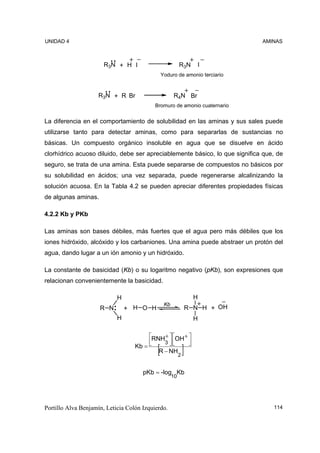 UNIDAD 4                                                                        AMINAS



                       R3N + H I                           R3N        I
                                                Yoduro de amonio terciario



                     R3N + R Br                       R4N Br
                                           Bromuro de amonio cuaternario


La diferencia en el comportamiento de solubilidad en las aminas y sus sales puede
utilizarse tanto para detectar aminas, como para separarlas de sustancias no
básicas. Un compuesto orgánico insoluble en agua que se disuelve en ácido
clorhídrico acuoso diluido, debe ser apreciablemente básico, lo que significa que, de
seguro, se trata de una amina. Esta puede separarse de compuestos no básicos por
su solubilidad en ácidos; una vez separada, puede regenerarse alcalinizando la
solución acuosa. En la Tabla 4.2 se pueden apreciar diferentes propiedades físicas
de algunas aminas.

4.2.2 Kb y PKb

Las aminas son bases débiles, más fuertes que el agua pero más débiles que los
iones hidróxido, alcóxido y los carbaniones. Una amina puede abstraer un protón del
agua, dando lugar a un ión amonio y un hidróxido.

La constante de basicidad (Kb) o su logaritmo negativo (pKb), son expresiones que
relacionan convenientemente la basicidad.

                            H                                        H
                                                 Kb
                     R N        + H O H                            R N H + OH
                            H                                        H

                                        ⎡RNH+ ⎤ ⎡OH + ⎤
                                        ⎢    3 ⎥⎢     ⎥
                                   Kb = ⎣      ⎦⎣     ⎦
                                            [
                                           R − NH
                                                           2
                                                               ]
                                      pKb = -log Kb
                                                      10




Portillo Alva Benjamín, Leticia Colón Izquierdo.                                   114
 