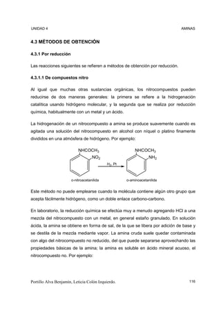 UNIDAD 4                                                                      AMINAS


4.3 MÉTODOS DE OBTENCIÓN

4.3.1 Por reducción

Las reacciones siguientes se refieren a métodos de obtención por reducción.

4.3.1.1 De compuestos nitro

Al igual que muchas otras sustancias orgánicas, los nitrocompuestos pueden
reducirse de dos maneras generales: la primera se refiere a la hidrogenación
catalítica usando hidrógeno molecular, y la segunda que se realiza por reducción
química, habitualmente con un metal y un ácido.

La hidrogenación de un nitrocompuesto a amina se produce suavemente cuando es
agitada una solución del nitrocompuesto en alcohol con níquel o platino finamente
divididos en una atmósfera de hidrógeno. Por ejemplo:

                          NHCOCH3                        NHCOCH3
                                   NO2                           NH2
                                           H2, Pt



                      o-nitroacetanilida            o-aminoacetanilida


Este método no puede emplearse cuando la molécula contiene algún otro grupo que
acepta fácilmente hidrógeno, como un doble enlace carbono-carbono.

En laboratorio, la reducción química se efectúa muy a menudo agregando HCl a una
mezcla del nitrocompuesto con un metal, en general estaño granulado. En solución
ácida, la amina se obtiene en forma de sal, de la que se libera por adición de base y
se destila de la mezcla mediante vapor. La amina cruda suele quedar contaminada
con algo del nitrocompuesto no reducido, del que puede separarse aprovechando las
propiedades básicas de la amina; la amina es soluble en ácido mineral acuoso, el
nitrocompuesto no. Por ejemplo:




Portillo Alva Benjamín, Leticia Colón Izquierdo.                                 116
 