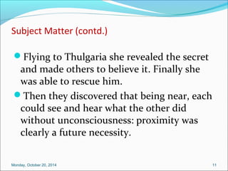 Subject Matter (contd.) 
Flying to Thulgaria she revealed the secret 
and made others to believe it. Finally she 
was able to rescue him. 
Then they discovered that being near, each 
could see and hear what the other did 
without unconsciousness: proximity was 
clearly a future necessity. 
Monday, October 20, 2014 11 
 