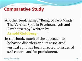 Comparative Study 
Another book named “Being of Two Minds: 
The Vertical Split in Psychoanalysis and 
Psychotherapy” written by 
Arnold Goldberg. 
In this book, much of the approach to 
behavior disorders and its associated 
vertical split has been directed to issues of 
self-control and/or punishment. 
Monday, October 20, 2014 13 
 