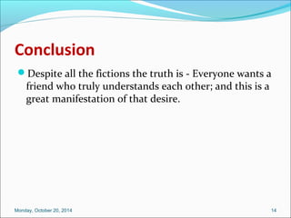 Conclusion 
Despite all the fictions the truth is - Everyone wants a 
friend who truly understands each other; and this is a 
great manifestation of that desire. 
Monday, October 20, 2014 14 
 
