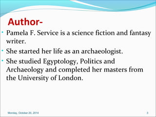 Author- 
• Pamela F. Service is a science fiction and fantasy 
writer. 
• She started her life as an archaeologist. 
• She studied Egyptology, Politics and 
Archaeology and completed her masters from 
the University of London. 
Monday, October 20, 2014 3 
 