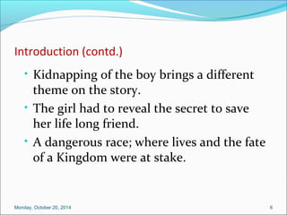 Introduction (contd.) 
• Kidnapping of the boy brings a different 
theme on the story. 
• The girl had to reveal the secret to save 
her life long friend. 
• A dangerous race; where lives and the fate 
of a Kingdom were at stake. 
Monday, October 20, 2014 6 
 