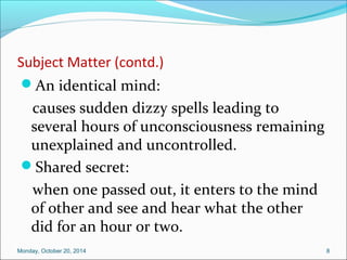 Subject Matter (contd.) 
An identical mind: 
causes sudden dizzy spells leading to 
several hours of unconsciousness remaining 
unexplained and uncontrolled. 
Shared secret: 
when one passed out, it enters to the mind 
of other and see and hear what the other 
did for an hour or two. 
Monday, October 20, 2014 8 
 