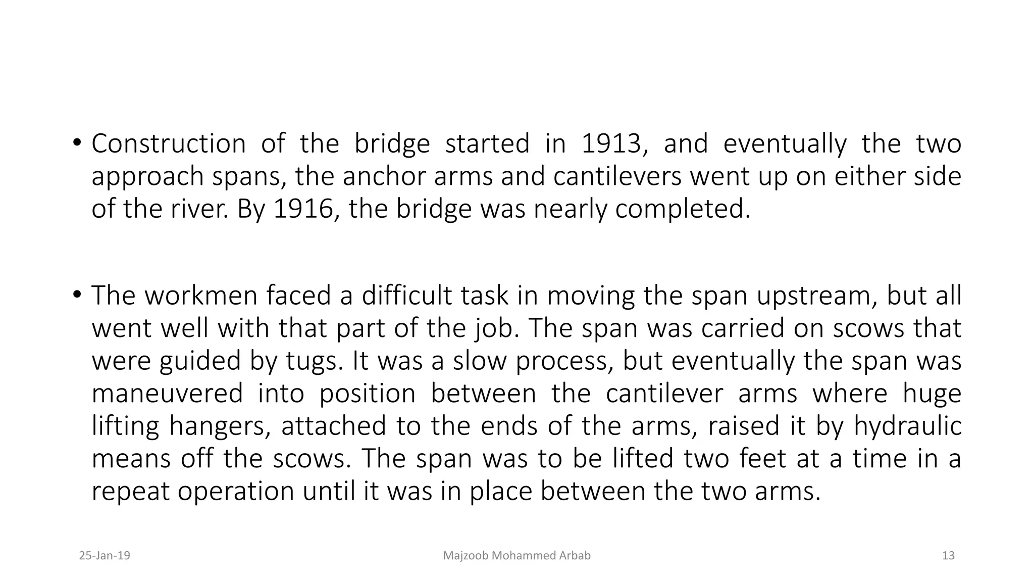 • Construction of the bridge started in 1913, and eventually the two
approach spans, the anchor arms and cantilevers went up on either side
of the river. By 1916, the bridge was nearly completed.
• The workmen faced a difficult task in moving the span upstream, but all
went well with that part of the job. The span was carried on scows that
were guided by tugs. It was a slow process, but eventually the span was
maneuvered into position between the cantilever arms where huge
lifting hangers, attached to the ends of the arms, raised it by hydraulic
means off the scows. The span was to be lifted two feet at a time in a
repeat operation until it was in place between the two arms.
25-Jan-19 Majzoob Mohammed Arbab 13
 