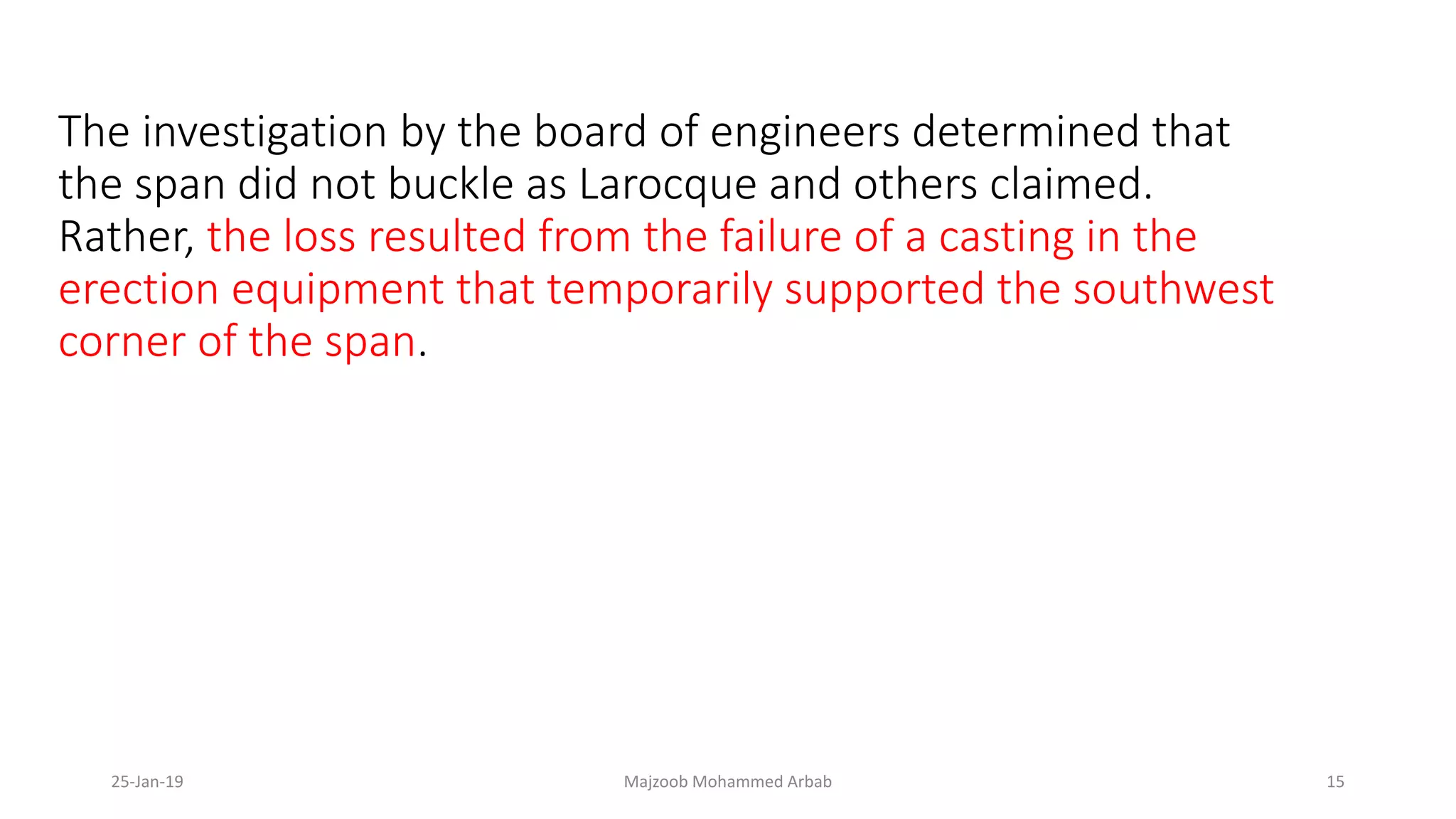 The investigation by the board of engineers determined that
the span did not buckle as Larocque and others claimed.
Rather, the loss resulted from the failure of a casting in the
erection equipment that temporarily supported the southwest
corner of the span.
25-Jan-19 Majzoob Mohammed Arbab 15
 