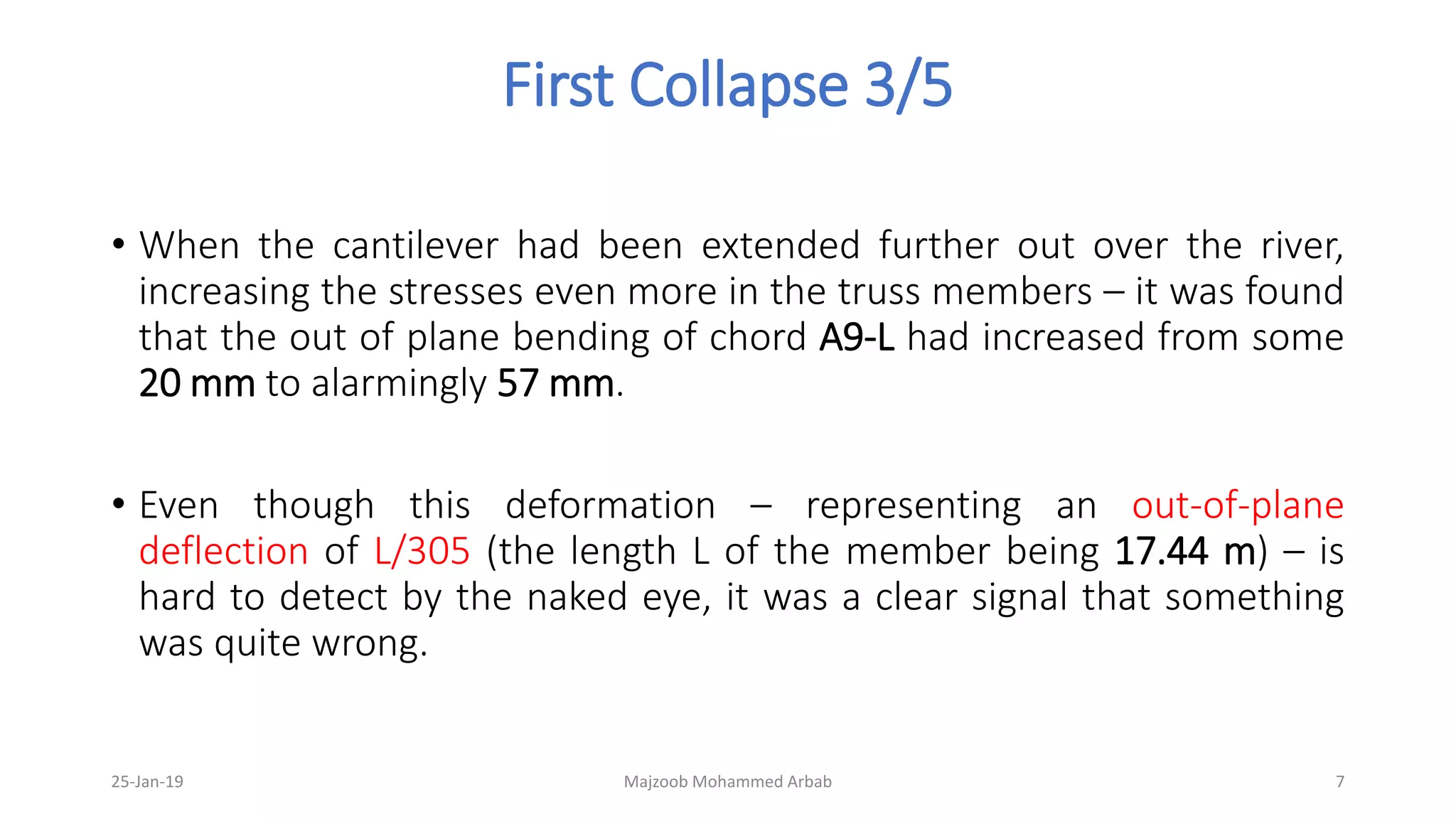 First Collapse 3/5
• When the cantilever had been extended further out over the river,
increasing the stresses even more in the truss members – it was found
that the out of plane bending of chord A9-L had increased from some
20 mm to alarmingly 57 mm.
• Even though this deformation – representing an out-of-plane
deflection of L/305 (the length L of the member being 17.44 m) – is
hard to detect by the naked eye, it was a clear signal that something
was quite wrong.
25-Jan-19 Majzoob Mohammed Arbab 7
 