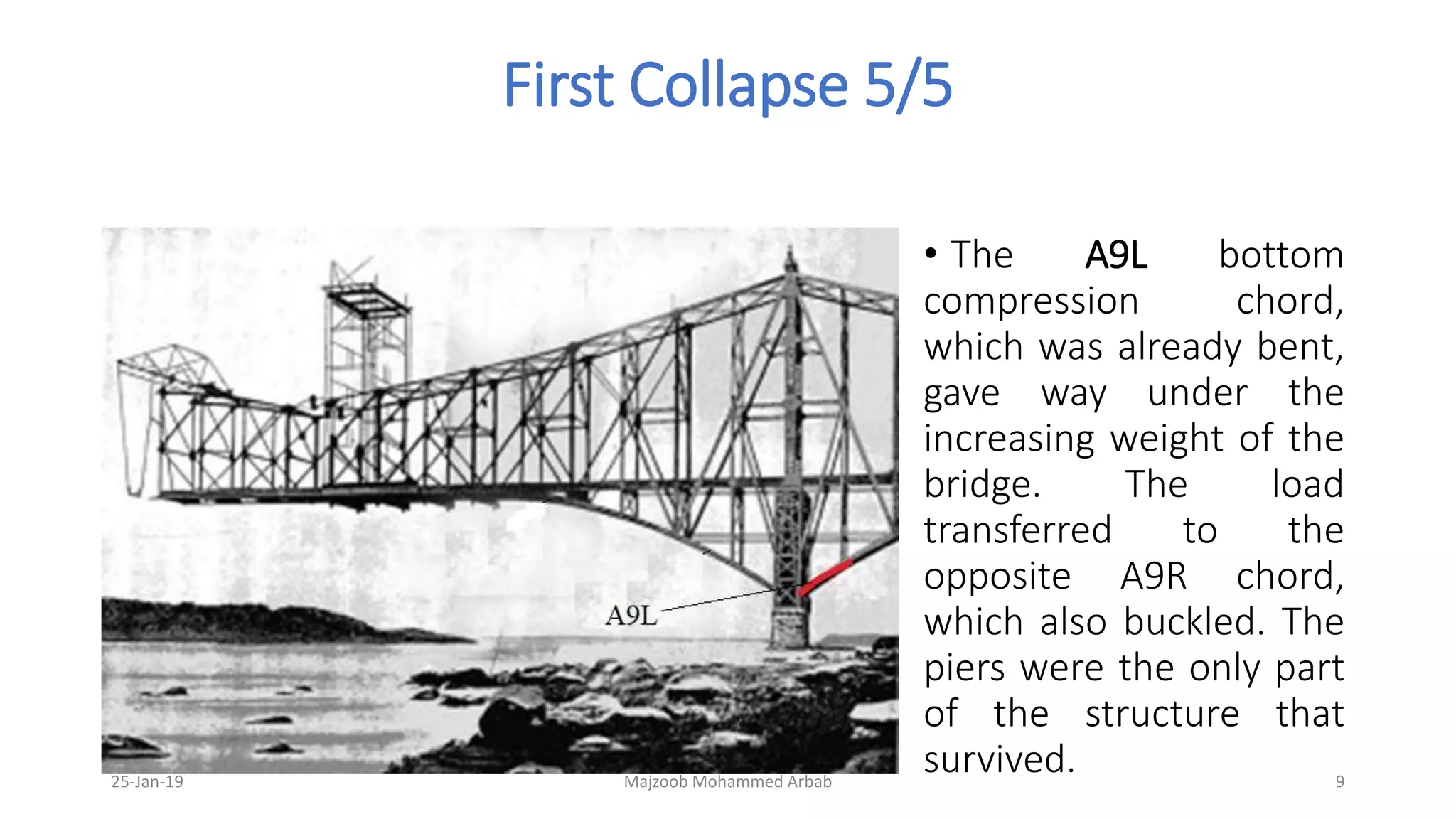 First Collapse 5/5
• The A9L bottom
compression chord,
which was already bent,
gave way under the
increasing weight of the
bridge. The load
transferred to the
opposite A9R chord,
which also buckled. The
piers were the only part
of the structure that
survived.25-Jan-19 Majzoob Mohammed Arbab 9
 