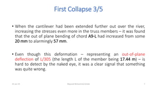 First Collapse 3/5
• When the cantilever had been extended further out over the river,
increasing the stresses even more in the truss members – it was found
that the out of plane bending of chord A9-L had increased from some
20 mm to alarmingly 57 mm.
• Even though this deformation – representing an out-of-plane
deflection of L/305 (the length L of the member being 17.44 m) – is
hard to detect by the naked eye, it was a clear signal that something
was quite wrong.
25-Jan-19 Majzoob Mohammed Arbab 7
 
