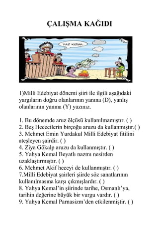 ÇALIŞMA KAĞIDI
1)Milli Edebiyat dönemi şiiri ile ilgili aşağıdaki
yargıların doğru olanlarının yanına (D), yanlış
olanlarının yanına (Y) yazınız.
1. Bu dönemde aruz ölçüsü kullanılmamıştır. ( )
2. Beş Hececilerin birçoğu aruzu da kullanmıştır.( )
3. Mehmet Emin Yurdakul Milli Edebiyat fitilini
ateşleyen şairdir. ( )
4. Ziya Gökalp aruzu da kullanmıştır. ( )
5. Yahya Kemal Beyatlı nazmı nesirden
uzaklaştırmıştır. ( )
6. Mehmet Akif heceyi de kullanmıştır. ( )
7.Milli Edebiyat şairleri şiirde söz sanatlarının
kullanılmasına karşı çıkmışlardır. ( )
8. Yahya Kemal’in şiirinde tarihe, Osmanlı’ya,
tarihin değerine büyük bir vurgu vardır. ( )
9. Yahya Kemal Parnasizm’den etkilenmiştir. ( )
 
