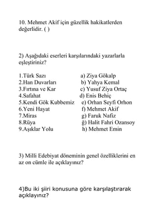 10. Mehmet Akif için güzellik hakikatlerden
değerlidir. ( )
2) Aşağıdaki eserleri karşılarındaki yazarlarla
eşleştiriniz?
1.Türk Sazı a) Ziya Gökalp
2.Han Duvarları b) Yahya Kemal
3.Fırtına ve Kar c) Yusuf Ziya Ortaç
4.Safahat d) Enis Behiç
5.Kendi Gök Kubbemiz e) Orhan Seyfi Orhon
6.Yeni Hayat f) Mehmet Akif
7.Miras g) Faruk Nafiz
8.Rüya ğ) Halit Fahri Ozansoy
9.Aşıklar Yolu h) Mehmet Emin
3) Milli Edebiyat döneminin genel özelliklerini en
az on cümle ile açıklayınız?
4)Bu iki şiiri konusuna göre karşılaştırarak
açıklayınız?
 