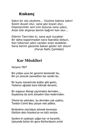 Kıskanç
Sakın bir söz söyleme... Yüzüme bakma sakın!
Sesini duyan olur, sana göz koyan olur,
Düşmanımdır seni kim bulursa cana yakın,
Anan bile okşarsa benim bağrım kan olur...
Dilerim Tanrı'dan ki, sana açık kucaklar
Bir daha kapanmadan kara toprakla dolsun,
Kan tükürsün adını candan anan dudaklar,
Sana benim gözümle bakan gözler kör olsun!
(Faruk Nafiz Çamlıbel)
Kar Mûsıkîleri
Varşova 1927
Bin yıldan uzun bir gecenin bestesidir bu.
Bin yıl sürecek zannedilen kar sesidir bu.
Bir kuytu manastırda duâlar gibi gamlı,
Yüzlerce ağızdan koro hâlinde devamlı,
Bir erganun âhengi yayılmakta derinden...
Duydumsa da zevk almadım İslav kederinden.
Zihnim bu şehirden, bu devirden çok uzakta,
Tanbûri Cemil Bey çalıyor eski plâkta.
Birdenbire mes'ûdum işitmek hevesiyle
Gönlüm dolu İstanbul'un en özlü sesiyle.
Sandım ki uzaklaştı yağan kar ve karanlık,
Uykumda bütün bir gece Körfez'deyim artık!
 