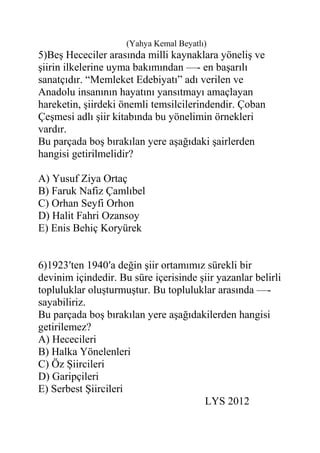 (Yahya Kemal Beyatlı)
5)Beş Hececiler arasında milli kaynaklara yöneliş ve
şiirin ilkelerine uyma bakımından —- en başarılı
sanatçıdır. “Memleket Edebiyatı” adı verilen ve
Anadolu insanının hayatını yansıtmayı amaçlayan
hareketin, şiirdeki önemli temsilcilerindendir. Çoban
Çeşmesi adlı şiir kitabında bu yönelimin örnekleri
vardır.
Bu parçada boş bırakılan yere aşağıdaki şairlerden
hangisi getirilmelidir?
A) Yusuf Ziya Ortaç
B) Faruk Nafiz Çamlıbel
C) Orhan Seyfi Orhon
D) Halit Fahri Ozansoy
E) Enis Behiç Koryürek
6)1923′ten 1940′a değin şiir ortamımız sürekli bir
devinim içindedir. Bu süre içerisinde şiir yazanlar belirli
topluluklar oluşturmuştur. Bu topluluklar arasında —-
sayabiliriz.
Bu parçada boş bırakılan yere aşağıdakilerden hangisi
getirilemez?
A) Hececileri
B) Halka Yönelenleri
C) Öz Şiircileri
D) Garipçileri
E) Serbest Şiircileri
LYS 2012
 