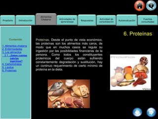 Alimentos
Chatarra
Propósito Introducción
Actividad de
consolidación
Fuentes
consultadas
Actividades de
aprendizaje
Respuestas Autoevaluación
6. Proteínas
Proteínas. Desde el punto de vista económico,
las proteínas son los alimentos más caros, de
modo que en muchos casos se regula su
ingestión por las posibilidades financieras de la
persona. Como todos los constituyentes
proteínicos del cuerpo están sufriendo
constantemente degradación y sustitución, hay
un continuo requerimiento de cierto mínimo de
proteína en la dieta.
Contenido
1. Alimentos chatarra
2. Enfermedades
3. Los alimentos
3.1. ¿Sabes cuántas
calorías
ingerimos?
4. Carbohidratos
5. Lípidos
6. Proteínas
 