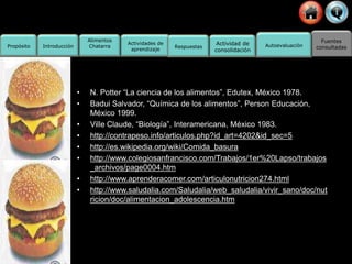 Fuentes
consultadas
Propósito
Actividades de
aprendizaje
Actividad de
consolidación
Alimentos
Chatarra
Introducción Respuestas Autoevaluación
• N. Potter “La ciencia de los alimentos”, Edutex, México 1978.
• Badui Salvador, “Química de los alimentos”, Person Educación,
México 1999.
• Ville Claude, “Biología”, Interamericana, México 1983.
• http://contrapeso.info/articulos.php?id_art=4202&id_sec=5
• http://es.wikipedia.org/wiki/Comida_basura
• http://www.colegiosanfrancisco.com/Trabajos/1er%20Lapso/trabajos
_archivos/page0004.htm
• http://www.aprenderacomer.com/articulonutricion274.html
• http://www.saludalia.com/Saludalia/web_saludalia/vivir_sano/doc/nut
ricion/doc/alimentacion_adolescencia.htm
 