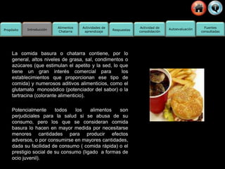 Propósito Introducción
Actividad de
consolidación
Fuentes
consultadas
Alimentos
Chatarra
Actividades de
aprendizaje
Respuestas Autoevaluación
La comida basura o chatarra contiene, por lo
general, altos niveles de grasa, sal, condimentos o
azúcares (que estimulan el apetito y la sed, lo que
tiene un gran interés comercial para los
establecimientos que proporcionan ese tipo de
comida) y numerosos aditivos alimenticios, como el
glutamato monosódico (potenciador del sabor) o la
tartracina (colorante alimenticio).
Potencialmente todos los alimentos son
perjudiciales para la salud si se abusa de su
consumo, pero los que se consideran comida
basura lo hacen en mayor medida por necesitarse
menores cantidades para producir efectos
adversos, o por consumirse en mayores cantidades,
dada su facilidad de consumo ( comida rápida) o el
prestigio social de su consumo (ligado a formas de
ocio juvenil).
 