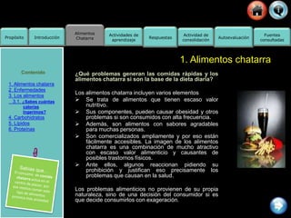 Alimentos
Chatarra
Propósito Introducción
Actividad de
consolidación
Fuentes
consultadas
Actividades de
aprendizaje
Respuestas Autoevaluación
1. Alimentos chatarra
Contenido
1. Alimentos chatarra
2. Enfermedades
3. Los alimentos
3.1. ¿Sabes cuántas
calorías
ingerimos?
4. Carbohidratos
5. Lípidos
6. Proteínas
¿Qué problemas generan las comidas rápidas y los
alimentos chatarra si son la base de la dieta diaria?
Los alimentos chatarra incluyen varios elementos
 Se trata de alimentos que tienen escaso valor
nutritivo.
 Sus componentes, pueden causar obesidad y otros
problemas si son consumidos con alta frecuencia.
 Además, son alimentos con sabores agradables
para muchas personas.
 Son comercializados ampliamente y por eso están
fácilmente accesibles. La imagen de los alimentos
chatarra es una combinación de mucho atractivo
con escaso valor alimenticio y causantes de
posibles trastornos físicos.
 Ante ellos, algunos reaccionan pidiendo su
prohibición y justifican eso precisamente los
problemas que causan en la salud.
Los problemas alimenticios no provienen de su propia
naturaleza, sino de una decisión del consumidor si es
que decide consumirlos con exageración.
 