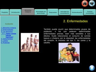 Alimentos
Chatarra
Propósito Introducción
Actividad de
consolidación
Fuentes
consultadas
Actividades de
aprendizaje
Respuestas Autoevaluación
2. Enfermedades
También puede ocurrir que determinados grupos de
población, o los que padecen determinadas
enfermedades previas, sean más sensibles a sus
efectos. Suele relacionarse el consumo de comida
basura o chatarra con la obesidad, las enfermedades
del corazón, la diabetes del tipo II, las caries y la
celulitis.
Contenido
1. Alimentos chatarra
2. Enfermedades
3. Los alimentos
3.1. ¿Sabes cuántas
calorías
ingerimos?
4. Carbohidratos
5. Lípidos
6. Proteínas
 
