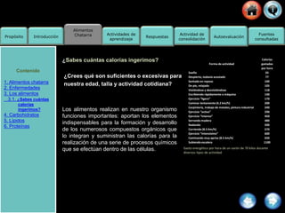 Alimentos
Chatarra
Propósito Introducción
Actividad de
consolidación
Fuentes
consultadas
Actividades de
aprendizaje
Respuestas Autoevaluación
¿Sabes cuántas calorías ingerimos?
¿Crees qué son suficientes o excesivas para
nuestra edad, talla y actividad cotidiana?
Los alimentos realizan en nuestro organismo
funciones importantes: aportan los elementos
indispensables para la formación y desarrollo
de los numerosos compuestos orgánicos que
lo integran y suministran las calorías para la
realización de una serie de procesos químicos
que se efectúan dentro de las células.
Forma de actividad
Calorías
gastadas
por hora
Sueño
Despierto, todavía acostado
Sentado en reposo
De pie, relajado
Vistiéndose y desvistiéndose
Escribiendo rápidamente a máquina
Ejercicio “ligero”
Caminar lentamente (4.2 km/h)
Carpintería, trabajo de metales, pintura industrial
Ejercicio “activo”
Ejercicio “intenso”
Serrando madera
Nadando
Corriendo (8.5 Km/h)
Ejercicio “intensísimo”
Caminando muy aprisa (8.5 km/h)
Subiendo escalera
65
77
100
105
118
140
170
200
240
290
450
480
500
570
600
650
1100
Gasto energético por hora de un varón de 70 kilos durante
diversos tipos de actividad
Contenido
1. Alimentos chatarra
2. Enfermedades
3. Los alimentos
3.1. ¿Sabes cuántas
calorías
ingerimos?
4. Carbohidratos
5. Lípidos
6. Proteínas
 