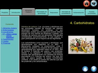 Alimentos
Chatarra
Propósito Introducción
Actividad de
consolidación
Fuentes
consultadas
Actividades de
aprendizaje
Respuestas Autoevaluación
4. Carbohidratos
Hidratos de carbono. Los azucares y almidones son
las principales fuentes de energía del régimen
alimenticio humano; sin embargo, no son
esenciales, puesto que el organismo puede obtener
energía de una mezcla de proteínas y grasas. Los
hidratos de carbono son los alimentos más baratos
considerados económicamente, lo que explica su
gran participación en la mayoría de los regímenes.
Los carbohidratos como azucares y almidones, que
generalmente son digeridos en un 98% y
plenamente oxidados, le proporcionan unas 4
Calorías por gramo. La mayoría de las grasas, que
generalmente son digeridas hasta en un 95%, dan
al hombre 9 Calorías por gramo. Las proteínas,
debido a su digestión y oxidación incompletas,
también dan generalmente una cantidad de energía
equivalente a 4 Calorías por gramo. Así que con
base en pesos iguales, la grasa normalmente
contiene 2.25 veces el número de calorías que dan
las proteínas y los carbohidratos.
Contenido
1. Alimentos chatarra
2. Enfermedades
3. Los alimentos
3.1. ¿Sabes cuántas
calorías
ingerimos?
4. Carbohidratos
5. Lípidos
6. Proteínas
 