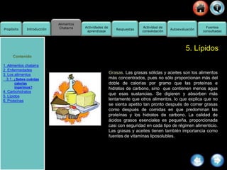 Alimentos
Chatarra
Propósito Introducción
Actividad de
consolidación
Fuentes
consultadas
Actividades de
aprendizaje
Respuestas Autoevaluación
5. Lípidos
Grasas. Las grasas sólidas y aceites son los alimentos
más concentrados, pues no sólo proporcionan más del
doble de calorías por gramo que las proteínas e
hidratos de carbono, sino que contienen menos agua
que esas sustancias. Se digieren y absorben más
lentamente que otros alimentos, lo que explica que no
se sienta apetito tan pronto después de comer grasas
como después de comidas en que predominan las
proteínas y los hidratos de carbono. La calidad de
ácidos grasos esenciales es pequeña, proporcionada
casi con seguridad en cada tipo de régimen alimenticio.
Las grasas y aceites tienen también importancia como
fuentes de vitaminas liposolubles.
Contenido
1. Alimentos chatarra
2. Enfermedades
3. Los alimentos
3.1. ¿Sabes cuántas
calorías
ingerimos?
4. Carbohidratos
5. Lípidos
6. Proteínas
 