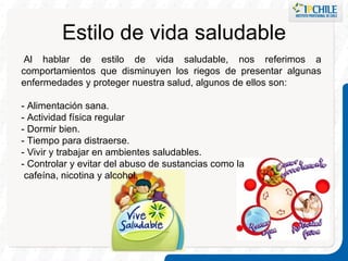 Estilo de vida saludable   Al hablar de estilo de vida saludable, nos referimos a comportamientos que disminuyen los riegos de presentar algunas enfermedades y proteger nuestra salud, algunos de ellos son: - Alimentación sana.  - Actividad física regular - Dormir bien. - Tiempo para distraerse. - Vivir y trabajar en ambientes saludables. - Controlar y evitar del abuso de sustancias como la cafeína, nicotina y alcohol. 