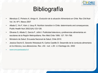 Mendoza C, Pinheiro A, Amigo H,. Evolución de la situación Alimentaria en Chile.  Rev Chil Nutr Vol. 34, Nº1, Marzo 2007 Albala C, Vio F, Kain J, Uauy R. Nutrition transition in Chile: determinants and consequences. Public Health Nutr 2002;5(A):123-128. Olivares S, Albala C, García F, Jofré I. Publicidad televisiva y preferencias alimentarias en escolares de la Región Metropolitana. Rev Méd Chile 1999; 127: 791-799. Ministerio de Salud. Encuesta Nacional de Salud, Chile 2010. Jessica Osorio E, Gerardo Weisstaub N, Carlos Castillo D. Desarrollo de la conducta alimentaria en la infancia y sus alteraciones.  Rev. chil.  nutr. v.29  n.3 Santiago dic. 2002 www.encuestasalud.cl Bibliografía  