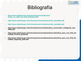 Bibliografía  http :// www.redsalud.gov.cl /archivos/ promociondesalud / tienes_un_estilo_de_vida_fantastico.pdf http :// www.redsalud.gov.cl /archivos/ promociondesalud / vida_saludable.pdf http :// www.redsalud.gov.cl /archivos/ promociondesalud / vida_saludable.pdf http://www.redsalud.gov.cl/archivos/promociondesalud/sea_consumidor_inteligente_saludable.pdf http://www.redsalud.gov.cl/archivos/promociondesalud/manuales/Guia_para_una_Vida_Saludable_Primera_parte.pdf http://www.redsalud.gov.cl/archivos/promociondesalud/manuales/Guia_para_una_Vida_Saludable_Segunda_parte.pdf   