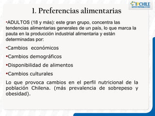 1. Preferencias alimentarias  ADULTOS (18 y más): este gran grupo, concentra las tendencias alimentarias generales de un país, lo que marca la pauta en la producción industrial alimentaria y están determinadas por: Cambios  económicos Cambios demográficos  Disponibilidad de alimentos Cambios culturales  Lo que provoca cambios en el perfil nutricional de la población Chilena. (más prevalencia de sobrepeso y obesidad).  