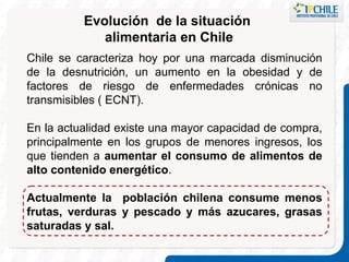Evolución  de la situación  alimentaria en Chile Chile se caracteriza hoy por una marcada disminución de la desnutrición, un aumento en la obesidad y de factores de riesgo de enfermedades crónicas no transmisibles ( ECNT). En la actualidad existe una mayor capacidad de compra, principalmente en los grupos de menores ingresos, los que tienden a  aumentar el consumo de alimentos de alto contenido energético .  Actualmente la  población chilena consume menos frutas, verduras y pescado y más azucares, grasas saturadas y sal. 