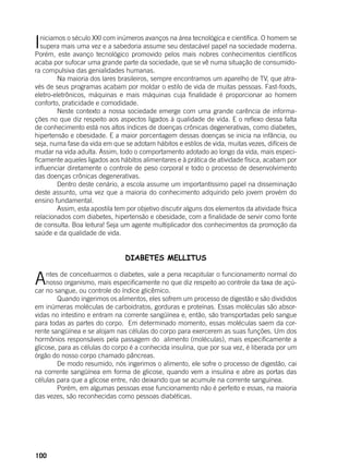 100
Iniciamos o século XXI com inúmeros avanços na área tecnológica e científica. O homem se
supera mais uma vez e a sabedoria assume seu destacável papel na sociedade moderna.
Porém, este avanço tecnológico promovido pelos mais nobres conhecimentos científicos
acaba por sufocar uma grande parte da sociedade, que se vê numa situação de consumido-
ra compulsiva das genialidades humanas.
	 Na maioria dos lares brasileiros, sempre encontramos um aparelho de TV, que atra-
vés de seus programas acabam por moldar o estilo de vida de muitas pessoas. Fast-foods,
eletro-eletrônicos, máquinas e mais máquinas cuja finalidade é proporcionar ao homem
conforto, praticidade e comodidade.
	 Neste contexto a nossa sociedade emerge com uma grande carência de informa-
ções no que diz respeito aos aspectos ligados à qualidade de vida. E o reflexo dessa falta
de conhecimento está nos altos índices de doenças crônicas degenerativas, como diabetes,
hipertensão e obesidade. E a maior porcentagem dessas doenças se inicia na infância, ou
seja, numa fase da vida em que se adotam hábitos e estilos de vida, muitas vezes, difíceis de
mudar na vida adulta. Assim, todo o comportamento adotado ao longo da vida, mais especi-
ficamente aqueles ligados aos hábitos alimentares e à prática de atividade física, acabam por
influenciar diretamente o controle de peso corporal e todo o processo de desenvolvimento
das doenças crônicas degenerativas.
	 Dentro deste cenário, a escola assume um importantíssimo papel na disseminação
deste assunto, uma vez que a maioria do conhecimento adquirido pelo jovem provém do
ensino fundamental.
	 Assim, esta apostila tem por objetivo discutir alguns dos elementos da atividade física
relacionados com diabetes, hipertensão e obesidade, com a finalidade de servir como fonte
de consulta. Boa leitura! Seja um agente multiplicador dos conhecimentos da promoção da
saúde e da qualidade de vida.
DIABETES MELLITUS
Antes de conceituarmos o diabetes, vale a pena recapitular o funcionamento normal do
nosso organismo, mais especificamente no que diz respeito ao controle da taxa de açú-
car no sangue, ou controle do índice glicêmico.
	 Quando ingerimos os alimentos, eles sofrem um processo de digestão e são divididos
em inúmeras moléculas de carboidratos, gorduras e proteínas. Essas moléculas são absor-
vidas no intestino e entram na corrente sangüínea e, então, são transportadas pelo sangue
para todas as partes do corpo. Em determinado momento, essas moléculas saem da cor-
rente sangüínea e se alojam nas células do corpo para exercerem as suas funções. Um dos
hormônios responsáveis pela passagem do alimento (moléculas), mais especificamente a
glicose, para as células do corpo é a conhecida insulina, que por sua vez, é liberada por um
órgão do nosso corpo chamado pâncreas.
	 De modo resumido, nós ingerimos o alimento, ele sofre o processo de digestão, cai
na corrente sangüínea em forma de glicose, quando vem a insulina e abre as portas das
células para que a glicose entre, não deixando que se acumule na corrente sanguínea.
	 Porém, em algumas pessoas esse funcionamento não é perfeito e essas, na maioria
das vezes, são reconhecidas como pessoas diabéticas.
	
 