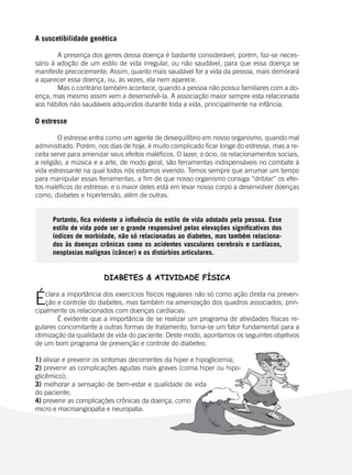 102
A suscetibilidade genética
	 A presença dos genes dessa doença é bastante considerável, porém, faz-se neces-
sário à adoção de um estilo de vida irregular, ou não saudável, para que essa doença se
manifeste precocemente. Assim, quanto mais saudável for a vida da pessoa, mais demorará
a aparecer essa doença, ou, às vezes, ela nem aparece.
	 Mas o contrário também acontece, quando a pessoa não possui familiares com a do-
ença, mas mesmo assim vem a desenvolvê-la. A associação maior sempre esta relacionada
aos hábitos não saudáveis adquiridos durante toda a vida, principalmente na infância.
O estresse
	 O estresse entra como um agente de desequilíbrio em nosso organismo, quando mal
administrado. Porém, nos dias de hoje, é muito complicado ficar longe do estresse, mas a re-
ceita serve para amenizar seus efeitos maléficos. O lazer, o ócio, os relacionamentos sociais,
a religião, a música e a arte, de modo geral, são ferramentas indispensáveis no combate à
vida estressante na qual todos nós estamos vivendo. Temos sempre que arrumar um tempo
para manipular essas ferramentas, a fim de que nosso organismo consiga “driblar” os efei-
tos maléficos do estresse; e o maior deles está em levar nosso corpo a desenvolver doenças
como, diabetes e hipertensão, além de outras.
	
Portanto, fica evidente a influência do estilo de vida adotado pela pessoa. Esse
estilo de vida pode ser o grande responsável pelas elevações significativas dos
índices de morbidade, não só relacionadas ao diabetes, mas também relaciona-
dos às doenças crônicas como os acidentes vasculares cerebrais e cardíacos,
neoplasias malignas (câncer) e os distúrbios articulares.
DIABETES & ATIVIDADE FÍSICA
Éclara a importância dos exercícios físicos regulares não só como ação direta na preven-
ção e controle do diabetes, mas também na amenização dos quadros associados, prin-
cipalmente os relacionados com doenças cardíacas.
	 É evidente que a importância de se realizar um programa de atividades físicas re-
gulares concomitante a outras formas de tratamento, torna-se um fator fundamental para a
otimização da qualidade de vida do paciente. Deste modo, apontamos os seguintes objetivos
de um bom programa de prevenção e controle do diabetes:
	
1) aliviar e prevenir os sintomas decorrentes da hiper e hipoglicemia;
2) prevenir as complicações agudas mais graves (coma hiper ou hipo-
glicêmico);
3) melhorar a sensação de bem-estar e qualidade de vida
do paciente;
4) prevenir as complicações crônicas da doença, como
micro e macroangiopatia e neuropatia.
	
 