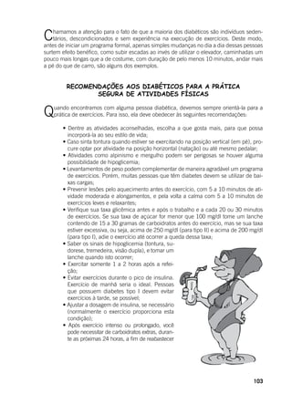 103
Chamamos a atenção para o fato de que a maioria dos diabéticos são indivíduos seden-
tários, descondicionados e sem experiência na execução de exercícios. Deste modo,
antes de iniciar um programa formal, apenas simples mudanças no dia a dia dessas pessoas
surtem efeito benéfico, como subir escadas ao invés de utilizar o elevador, caminhadas um
pouco mais longas que a de costume, com duração de pelo menos 10 minutos, andar mais
a pé do que de carro, são alguns dos exemplos.
RECOMENDAÇÕES AOS DIABÉTICOS PARA A PRÁTICA
SEGURA DE ATIVIDADES FÍSICAS
Quando encontramos com alguma pessoa diabética, devemos sempre orientá-la para a
prática de exercícios. Para isso, ela deve obedecer às seguintes recomendações:
	 • Dentre as atividades aconselhadas, escolha a que gosta mais, para que possa
incorporá-la ao seu estilo de vida;
	 • Caso sinta tontura quando estiver se exercitando na posição vertical (em pé), pro-
cure optar por atividade na posição horizontal (natação) ou até mesmo pedalar;
	 • Atividades como alpinismo e mergulho podem ser perigosas se houver alguma
possibilidade de hipoglicemia;
	 • Levantamentos de peso podem complementar de maneira agradável um programa
de exercícios. Porém, muitas pessoas que têm diabetes devem se utilizar de bai-
xas cargas;
	 • Prevenir lesões pelo aquecimento antes do exercício, com 5 a 10 minutos de ati-
vidade moderada e alongamentos, e pela volta a calma com 5 a 10 minutos de
exercícios leves e relaxantes;
	 • Verifique sua taxa glicêmica antes e após o trabalho e a cada 20 ou 30 minutos
de exercícios. Se sua taxa de açúcar for menor que 100 mg/dl tome um lanche
contendo de 15 a 30 gramas de carboidratos antes do exercício, mas se sua taxa
estiver excessiva, ou seja, acima de 250 mg/dl (para tipo II) e acima de 200 mg/dl
(para tipo I), adie o exercício até ocorrer a queda dessa taxa;
	 • Saber os sinais de hipoglicemia (tontura, su-
dorese, tremedeira, visão dupla), e tomar um
lanche quando isto ocorrer;
	 • Exercitar somente 1 a 2 horas após a refei-
ção;
	 • Evitar exercícios durante o pico de insulina.
Exercício de manhã seria o ideal. Pessoas
que possuem diabetes tipo I devem evitar
exercícios à tarde, se possível;
	 • Ajustar a dosagem de insulina, se necessário
(normalmente o exercício proporciona esta
condição);
	 • Após exercício intenso ou prolongado, você
pode necessitar de carboidratos extras, duran-
te as próximas 24 horas, a fim de reabastecer
 