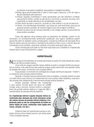 104
as reservas musculares e hepáticas, para prevenir a hipoglicemia tardia;
	 • Beber água aproximadamente a cada 2 horas após o exercício, a fim de repor o
líquido depletado pelo exercício;
	 • Utilizar calçados confortáveis e meias apropriadas que não retenham umidade,
para prevenir bolhas, manter os pés secos e minimizar ou prevenir traumas, prin-
cipalmente se existe deficiência de sensibilidade nos pés;
	 • Evitar álcool durante o exercício, na tarde ou noite anterior e no dia do exercício;
	 • Utilizar uma identificação (bracelete), que possa ser visto facilmente, para que as
pessoas possam proceder de maneira segura caso ocorra algum problema;
	 • Praticar os exercícios de maneira divertida e com amigos ajudam na permanência
dessa prática saudável.
	
	 Essas são algumas dicas práticas para os portadores de diabetes, porém se faz
necessário um acompanhamento profissional qualificado, pois alguns diabéticos podem
apresentar além do diabetes outras complicações. O papel do professor de educação física
está em alertar seus alunos sobre a importância do exercício físico e que o mesmo deve ser
considerado como remédio, possuindo, portanto uma dose certa para cada caso.
	 Outra complicação que pode ou não estar associada com o diabetes é a hipertensão
arterial sobre a qual discorreremos a seguir.
HIPERTENSÃO
	
Nosso sangue é transportado do coração para todas as partes do corpo através dos vasos,
que são denominados artérias.
	 Uma onda de sangue penetra nessas artérias quando o coração (ventrículo esquer-
do) se contrai, e de certa forma essa onda de sangue acaba exercendo uma pressão contra
as paredes dos vasos, conhecida como pressão arterial.
	 Essa pressão, no momento de contração do coração (ventrículo esquerdo “sístole”),
é conhecida como pressão arterial sistólica.
	 Quando o coração repousa brevemente entre as batidas, a pressão arterial cai para
um nível inferior, pois ocorreu um relaxamento do ciclo cardíaco (fase diastólica), essa pres-
são durante esse relaxamento é denominada pressão arterial diastólica.
	 Ambas pressões arteriais são importantes
e seus valores normais giram em torno de 120/80
mmHg, onde o primeiro número (120) é o represen-
tativo da pressão arterial sistólica e o segundo (80) o
representativo da pressão arterial diastólica.
Já a hipertensão arterial é aquela situação clínica ca-
racterizada pela elevação dos níveis tensionais acima
dos valores normais da pressão arterial sistêmica. A hi-
pertensão pode ou não ser acompanhada de lesões em
outros órgãos do corpo, conhecidos como órgãos-alvo
(vasos, coração, rins etc.).
	 Podemos falar em hipertensão quando as situ-
ações clínicas acima citadas ocorram, por várias vezes
e sob condições diversas.
 