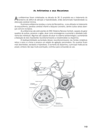 113
As Anfetaminas e seus Mecanismos
As anfetaminas foram sintetizadas na década de 30. O propósito era o tratamento do
transtorno de déficit de atenção e hiperatividade, então denominado hiperatividade ou
disfunção cerebral mínima.
	 A primeira anfetamina recebeu o nome de Benzedrina, e era utilizada no tratamento
da esquizofrenia, paralisia cerebral infantil e bloqueio coronário, dentre outras várias doen-
ças comuns na época.
	 As anfetaminas são estimulantes do SNC (Sistema Nervoso Central), capazes de gerar
quadros de euforia, provocar a vigília, atuar como anorexígenos e aumentar a atividade autô-
noma dos indivíduos. Algumas são capazes de atuar no sistema serotoninérgico, aumentando
a liberação de dois importantes neurotransmissores a noradrenalida e a dopamina.
	 A biodisponibilidade aumentada desses neurotransmissores nas fendas sinápticas
reduz o sono e a fome e provoca um estado de agitação psicomotora. Os usuários ficam
mais desinibidos, excitados e hiperativos. O aumento da dopamina, a principal molécula do
prazer, embora não seja muito acentuado, contribui para compulsão ao uso.
 