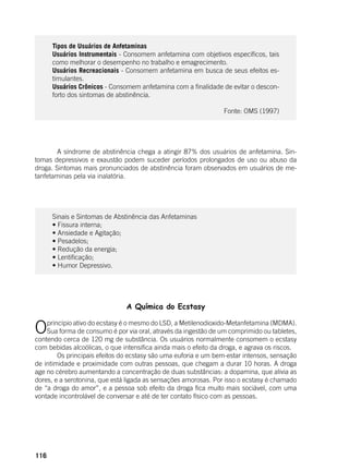 116
	
Tipos de Usuários de Anfetaminas
Usuários Instrumentais - Consomem anfetamina com objetivos específicos, tais
como melhorar o desempenho no trabalho e emagrecimento.
Usuários Recreacionais - Consomem anfetamina em busca de seus efeitos es-
timulantes.
Usuários Crônicos - Consomem anfetamina com a finalidade de evitar o descon-
forto dos sintomas de abstinência.
Fonte: OMS (1997)
	
	 A síndrome de abstinência chega a atingir 87% dos usuários de anfetamina. Sin-
tomas depressivos e exaustão podem suceder períodos prolongados de uso ou abuso da
droga. Sintomas mais pronunciados de abstinência foram observados em usuários de me-
tanfetaminas pela via inalatória.
Sinais e Sintomas de Abstinência das Anfetaminas
• Fissura interna;
• Ansiedade e Agitação;
• Pesadelos;
• Redução da energia;
• Lentificação;
• Humor Depressivo.
A Química do Ecstasy
Oprincípio ativo do ecstasy é o mesmo do LSD, a Metilenodioxido-Metanfetamina (MDMA).
Sua forma de consumo é por via oral, através da ingestão de um comprimido ou tabletes,
contendo cerca de 120 mg de substância. Os usuários normalmente consomem o ecstasy
com bebidas alcoólicas, o que intensifica ainda mais o efeito da droga, e agrava os riscos.
	 Os principais efeitos do ecstasy são uma euforia e um bem-estar intensos, sensação
de intimidade e proximidade com outras pessoas, que chegam a durar 10 horas. A droga
age no cérebro aumentando a concentração de duas substâncias: a dopamina, que alivia as
dores, e a serotonina, que está ligada as sensações amorosas. Por isso o ecstasy é chamado
de “a droga do amor”, e a pessoa sob efeito da droga fica muito mais sociável, com uma
vontade incontrolável de conversar e até de ter contato físico com as pessoas.
 