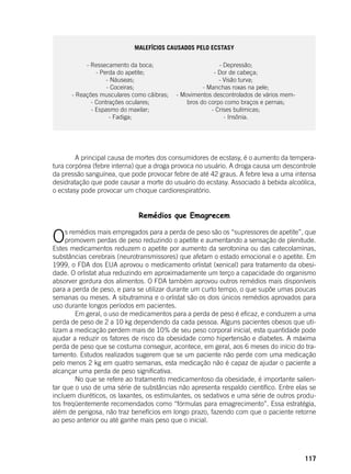 117
Malefícios causados pelo Ecstasy
- Ressecamento da boca;
- Perda do apetite;
- Náuseas;
- Coceiras;
- Reações musculares como cãibras;
- Contrações oculares;
- Espasmo do maxilar;
- Fadiga;
- Depressão;
- Dor de cabeça;
- Visão turva;
- Manchas roxas na pele;
- Movimentos descontrolados de vários mem-
bros do corpo como braços e pernas;
- Crises bulímicas;
- Insônia.
	
	
	 A principal causa de mortes dos consumidores de ecstasy, é o aumento da tempera-
tura corpórea (febre interna) que a droga provoca no usuário. A droga causa um descontrole
da pressão sanguínea, que pode provocar febre de até 42 graus. A febre leva a uma intensa
desidratação que pode causar a morte do usuário do ecstasy. Associado à bebida alcoólica,
o ecstasy pode provocar um choque cardiorespiratório.
Remédios que Emagrecem
	
Os remédios mais empregados para a perda de peso são os “supressores de apetite”, que
promovem perdas de peso reduzindo o apetite e aumentando a sensação de plenitude.
Estes medicamentos reduzem o apetite por aumento da serotonina ou das catecolaminas,
substâncias cerebrais (neurotransmissores) que afetam o estado emocional e o apetite. Em
1999, o FDA dos EUA aprovou o medicamento orlistat (xenical) para tratamento da obesi-
dade. O orlistat atua reduzindo em aproximadamente um terço a capacidade do organismo
absorver gordura dos alimentos. O FDA também aprovou outros remédios mais disponíveis
para a perda de peso, e para se utilizar durante um curto tempo, o que supõe umas poucas
semanas ou meses. A sibutramina e o orlistat são os dois únicos remédios aprovados para
uso durante longos períodos em pacientes.
	 Em geral, o uso de medicamentos para a perda de peso é eficaz, e conduzem a uma
perda de peso de 2 a 10 kg dependendo da cada pessoa. Alguns pacientes obesos que uti-
lizam a medicação perdem mais de 10% de seu peso corporal inicial, esta quantidade pode
ajudar a reduzir os fatores de risco da obesidade como hipertensão e diabetes. A máxima
perda de peso que se costuma conseguir, acontece, em geral, aos 6 meses do início do tra-
tamento. Estudos realizados sugerem que se um paciente não perde com uma medicação
pelo menos 2 kg em quatro semanas, esta medicação não é capaz de ajudar o paciente a
alcançar uma perda de peso significativa. 	
	 No que se refere ao tratamento medicamentoso da obesidade, é importante salien-
tar que o uso de uma série de substâncias não apresenta respaldo científico. Entre elas se
incluem diuréticos, os laxantes, os estimulantes, os sedativos e uma série de outros produ-
tos freqüentemente recomendados como “fórmulas para emagrecimento”. Essa estratégia,
além de perigosa, não traz benefícios em longo prazo, fazendo com que o paciente retorne
ao peso anterior ou até ganhe mais peso que o inicial.
 