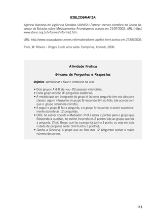 119
BIBLIOGRAFIA
Agência Nacional de Vigilância Sanitária (ANVISA)-Parecer técnico-científico do Grupo As-
sessor de Estudos sobre Medicamentos Anorexígenos acesso em 21/07/2002. URL: http://
www.abeso.org.br/informes/informe2.htm.
URL: http://www.copacabanarunners.net/moderadores-apetite.html acesso em 27/08/2005.
Pires, W. Ribeiro - Drogas Existe uma saída. Campinas, Komedi, 2000.
Atividade Prática
Gincana de Perguntas e Respostas
	 Objetivo: aprofundar e fixar o conteúdo da aula
	 • Dois grupos A & B de +ou- 03 pessoas voluntárias;
	 • Cada grupo recebe 06 perguntas aleatórias;
	 • À medida que um integrante do grupo A faz uma pergunta (em voz alta para
classe), algum integrante do grupo B responde Sim ou Não, (de acordo com
que o grupo considera correto);
	 • A seguir o grupo B faz a pergunta, e o grupo A responde, e assim sucessiva-
mente durante as 12 perguntas;
	 • OBS: Se estiver correto o Mediador (Prof.) anota 2 pontos para o grupo que
Responde a questão, se estiver Incorreto os 2 pontos irão ao grupo que fez
a pergunta. (Todo Grupo que faz a pergunta ganha 1 ponto, ou seja em toda
rodada de pergunta serão distribuídos 3 pontos);
	 • Ganha a Gincana, o grupo que ao final das 12 perguntas somar o maior
número de pontos.
 