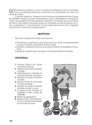 122
Odesenvolvimento econômico e social e a melhora da qualidade de vida da comunidade
ocorrem principalmente através dos investimentos que são destinados aos setores da
educação e saúde.
	 O principal objetivo do “Programa Escola Promotora da Qualidade de Vida e Saúde
da UNICAMP” é ajudar as escolas a desenvolverem ações e metodologias em promoção da
saúde e da qualidade de vida dos estudantes, professores, funcionários, pais e comunidade
do entorno. Esse objetivo é alcançado através da implantação de políticas públicas que vi-
sem a capacitação e o “empoderamento“ da comunidade escolar assim como a realização
de ações trans e intersetoriais na gestão pública.
OBJETIVOS
	 Após você completar este módulo, será capaz de:
	 • Compreender os significados e dimensões dos termos: Saúde, Promoção da Saúde    
e Escolas Promotoras da Qualidade de Vida e Saúde.
	 • Identificar os Aspectos Chaves de uma Escola Promotora da Qualidade de Vida e
Saúde.
	 • Apresentar sugestões gerais de ações em Promoção da Saúde nas Escolas.
	 CONTEÚDOS
1. Princípios Básicos das Escolas
Promotoras da Saúde.
2. Objetivos das Escolas Promotoras
da Saúde.
3. Justificativas para a realização da
promoção da saúde nas escolas.
4. Definição de Escolas Promotoras
da Saúde.
5. Aspectos Chaves de uma Escola
Promotora da Saúde.
6. Exemplos de Escolas Promotoras
da Saúde em todo o mundo.
7. O Programa Escola Promotora da
Qualidade de Vida e Saúde da
UNICAMP.
8. Referências Bibliográficas.
9. Atividade Prática: Desenvolvimen-
to de um calendário de atividades
em promoção da saúde.
 