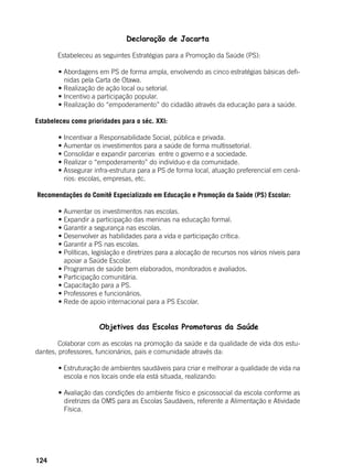 124
Declaração de Jacarta
	 Estabeleceu as seguintes Estratégias para a Promoção da Saúde (PS):
	 • Abordagens em PS de forma ampla, envolvendo as cinco estratégias básicas defi-
nidas pela Carta de Otawa.
	 • Realização de ação local ou setorial.
	 • Incentivo a participação popular.
	 • Realização do “empoderamento” do cidadão através da educação para a saúde.
Estabeleceu como prioridades para o séc. XXI:
	 • Incentivar a Responsabilidade Social, pública e privada.
	 • Aumentar os investimentos para a saúde de forma multissetorial.
	 • Consolidar e expandir parcerias  entre o governo e a sociedade.
	 • Realizar o “empoderamento” do indivíduo e da comunidade.
	 • Assegurar infra-estrutura para a PS de forma local, atuação preferencial em cená-
rios: escolas, empresas, etc.
Recomendações do Comitê Especializado em Educação e Promoção da Saúde (PS) Escolar:
	 • Aumentar os investimentos nas escolas.
	 • Expandir a participação das meninas na educação formal.
	 • Garantir a segurança nas escolas.
	 • Desenvolver as habilidades para a vida e participação crítica.
	 • Garantir a PS nas escolas.
	 • Políticas, legislação e diretrizes para a alocação de recursos nos vários níveis para
apoiar a Saúde Escolar.
	 • Programas de saúde bem elaborados, monitorados e avaliados.
	 • Participação comunitária.
	 • Capacitação para a PS.
	 • Professores e funcionários.
	 • Rede de apoio internacional para a PS Escolar.
	 Objetivos das Escolas Promotoras da Saúde
	 Colaborar com as escolas na promoção da saúde e da qualidade de vida dos estu-
dantes, professores, funcionários, pais e comunidade através da:
	
	 • Estruturação de ambientes saudáveis para criar e melhorar a qualidade de vida na
escola e nos locais onde ela está situada, realizando:
	 • Avaliação das condições do ambiente físico e psicossocial da escola conforme as
diretrizes da OMS para as Escolas Saudáveis, referente a Alimentação e Atividade
Física.
 