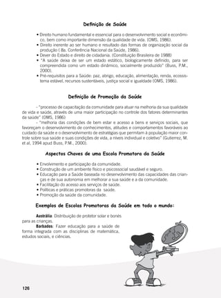 126
Definição de Saúde
	
	 • Direito humano fundamental e essencial para o desenvolvimento social e econômi-
co, bem como importante dimensão da qualidade de vida. (OMS, 1986).
	 • Direito inerente ao ser humano e resultado das formas de organização social da
produção ( 8a. Conferência Nacional da Saúde, 1986).
	 • Dever do Estado e direito de cidadania. (Constituição Brasileira de 1988)
	 • “A saúde deixa de ser um estado estático, biologicamente definido, para ser
compreendida como um estado dinâmico, socialmente produzido” (Buss, P.M.,
2000).
	 • Pré-requisitos para a Saúde: paz, abrigo, educação, alimentação, renda, ecossis-
tema estável, recursos sustentáveis, justiça social e igualdade (OMS, 1986).
Definição de Promoção da Saúde
	 - “processo de capacitação da comunidade para atuar na melhoria da sua qualidade
de vida e saúde, através de uma maior participação no controle dos fatores determinantes
da saúde” (OMS, 1986)
	 - “melhoria das condições de bem estar e acesso a bens e serviços sociais, que
favoreçam o desenvolvimento de conhecimentos, atitudes e comportamentos favoráveis ao
cuidado da saúde e o desenvolvimento de estratégias que permitam à população maior con-
trole sobre sua saúde e suas condições de vida, a níveis individual e coletivo” (Gutierrez, M.
et al, 1994 apud Buss, P.M., 2000).
Aspectos Chaves de uma Escola Promotora da Saúde
	
	 • Envolvimento e participação da comunidade.
	 • Construção de um ambiente físico e psicossocial saudável e seguro.
	 • Educação para a Saúde baseada no desenvolvimento das capacidades das crian-
ças e de sua autonomia em melhorar a sua saúde e a da comunidade.
	 • Facilitação do acesso aos serviços de saúde.
	 • Políticas e práticas promotoras da  saúde.
	 • Promoção da saúde da comunidade.
Exemplos de Escolas Promotoras da Saúde em todo o mundo:
	 Austrália: Distribuição de protetor solar e bonés
para as crianças.
	 Barbados: Fazer educação para a saúde de
forma integrada com as disciplinas de matemática,
estudos sociais, e ciências.
 