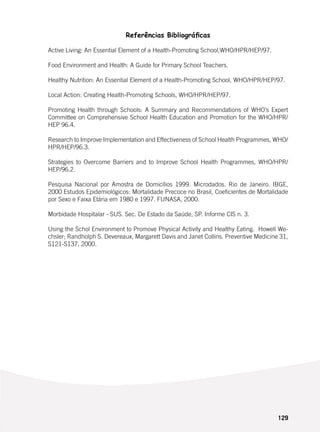 129
Referências Bibliográficas
Active Living: An Essential Element of a Health-Promoting School,WHO/HPR/HEP/97.
Food Environment and Health: A Guide for Primary School Teachers.
Healthy Nutrition: An Essential Element of a Health-Promoting School, WHO/HPR/HEP/97.
Local Action: Creating Health-Promoting Schools, WHO/HPR/HEP/97.
Promoting Health through Schools: A Summary and Recommendations of WHO’s Expert
Committee on Comprehensive School Health Education and Promotion for the WHO/HPR/
HEP 96.4.
Research to Improve Implementation and Effectiveness of School Health Programmes, WHO/
HPR/HEP/96.3.
Strategies to Overcome Barriers and to Improve School Health Programmes, WHO/HPR/
HEP/96.2.
Pesquisa Nacional por Amostra de Domicílios 1999. Microdados. Rio de Janeiro. IBGE,
2000 Estudos Epidemiológicos: Mortalidade Precoce no Brasil, Coeficientes de Mortalidade
por Sexo e Faixa Etária em 1980 e 1997. FUNASA, 2000.
Morbidade Hospitalar - SUS. Sec. De Estado da Saúde, SP. Informe CIS n. 3.
Using the Schol Environment to Promove Physical Activity and Healthy Eating. Howell We-
chsler; Randholph S. Devereaux, Margarett Davis and Janet Collins. Preventive Medicine 31,
S121-S137, 2000.
 