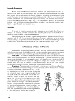 144
Demanda Ocupacional
	 Muitos professores trabalham em turnos diversos, sem tempo para o descanso ne-
cessário. Suas refeições são prejudicadas, pois muitas vezes utilizam esse tempo disponível
para atender pais ou solicitações da direção. Utilizam o tempo que teriam disponível para
sua família ou seu lazer para elaborar aulas e atividades, corrigir trabalhos ou provas e outras
funções burocráticas. São extremamente exigidos fisicamente, sem repouso. As classes pos-
suem número excessivo de alunos. Além disso, é constante ver um professor de matemática
lecionar inglês por falta de professor. Esses fatores somados a essa discrepância entre habi-
lidade e capacidade são fatores de estresse.
Autonomia
	 A tomada de decisões sobre o conteúdo das aulas ou participação dos alunos nem
sempre é do professor. Limitá-lo nestes e outros aspectos pode causar um nível alto de es-
tresse por subestimar sua capacidade e experiência.
	 Algumas escolas não possuem instalações adequadas à prática do ensino. Profes-
sores em sala de aula frequentemente vêem seus alunos em cadeiras e carteiras velhas.
Não possuem giz, apagador ou outros materiais básicos. Os professores de Educação física
sofrem muito com essa realidade de falta de bolas, redes e materiais recreacionais.
Estímulos do estresse no trabalho
	
	 Vimos muitos fatores ou estímulos que podem promover estresse no professor. Esses
estímulos estressores são classificados segundo o tempo necessário para produzirem as reações
de estresse. Sendo assim, eles podem ser agudos (curto prazo) ou crônicos (longo prazo).
	 Curto prazo: Um interessante exemplo nos estímulos de curto prazo é quando temos
algum relatório para entregar em um curto período de tempo. Ficamos ansiosos, tensos, pas-
samos por uma situação de estresse, pois temos um estímulo externo (a entrega do relatório)
associado a situações internas (se eu não entregar em tempo, será que serei punido?). Ou
quando temos uma carga de trabalho que será aumentada por poucos dias. Esses e outros
fatores rápidos e súbitos, de curta duração são causadores de estresse.
	 Longo prazo: As situações de competição são muito comuns no ambiente de trabalho.
Embora elas sejam importantes em alguns casos e aspectos, quando elas se tornam parte do
cotidiano podem trazer conseqüências para a saúde.
Os problemas com a chefia também são causadores
de estresse à longo prazo. Imagine-se agüentando
um chefe chato e mal-humorado por um dia. Ima-
gine essa mesma situação, mas agora por dois dias.
Agora, um mês; dois meses; três meses; um ano;
dois anos... Bem, acho que vocês entenderam esta
parte. Uma outra situação é o trabalho monótono.
Embora muitos professores vivam diversas e diferen-
tes aventuras todos os dias, muitos encontram em
seu trabalho insatisfação pela monotonia. Como vi-
mos, este tipo de estresse pode levar ao esgotamento
e, por conseqüência, a situações de doenças.
 