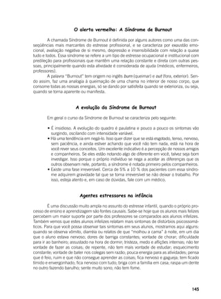 145
	 O alerta vermelho: A Síndrome de Burnout
	 A chamada Síndrome de Burnout é definida por alguns autores como uma das con-
seqüências mais marcantes do estresse profissional, e se caracteriza por exaustão emo-
cional, avaliação negativa de si mesmo, depressão e insensibilidade com relação a quase
tudo e todos. Essa síndrome se refere a um tipo de estresse ocupacional e institucional com
predileção para profissionais que mantêm uma relação constante e direta com outras pes-
soas, principalmente quando esta atividade é considerada de ajuda (médicos, enfermeiros,
professores).
	 A palavra “Burnout” tem origem no inglês burn (queimar) e out (fora, exterior). Sen-
do assim, faz uma analogia à queimação de uma chama no interior de nosso corpo, que
consome todas as nossas energias, só se dando por satisfeita quando se exterioriza, ou seja,
quando se torna aparente ou manifesta.
A evolução da Síndrome de Burnout
	 Em geral o curso da Síndrome de Burnout se caracteriza pelo seguinte:
	
	 • É insidioso. A evolução do quadro é paulatina e pouco a pouco os sintomas vão
surgindo, oscilando com intensidade variável.
	 • Há uma tendência em negá-lo. Isso quer dizer que se está esgotado, tenso, nervoso,
sem paciência, e ainda estiver achando que você não tem nada, está na hora de
você rever seus conceitos. Um excelente indicativo é a percepção de nossos amigos
e companheiros. Se eles estão notando algo de diferente em você, talvez seja bom
investigar. Isso porque o próprio indivíduo se nega a aceitar as diferenças que os
outros observam nele, portanto, a síndrome é notada primeiro pelos companheiros.
	 • Existe uma fase irreversível. Cerca de 5% a 10 % dos pacientes com essa síndro-
me adquirem gravidade tal que se torna irreversível se não deixar o trabalho. Por
isso, esteja atento e, em caso de dúvidas, fale com um médico.
Agentes estressores na infância
	
	 É uma discussão muito ampla no assunto do estresse infantil, quando o próprio pro-
cesso de ensino e aprendizagem são fontes causais. Sabe-se hoje que os alunos mais felizes
percebem um maior suporte por parte dos professores se comparados aos alunos infelizes.
Também vemos que estes alunos infelizes relatam mais sintomas de distúrbios psicossomá-
ticos. Para que você possa observar tais sintomas em seus alunos, mostramos aqui alguns:
quando se observa vômito, diarréia ou relatos de que “molhou a cama” à noite, em um dia
que o aluno estava nervoso; dores de barriga constantes; vontade de chorar; dificuldade
para ir ao banheiro; assustado na hora de dormir; tristeza, medo e aflições internas; não ter
vontade de fazer as coisas; de repente, não tem mais vontade de estudar; esquecimento
constante; vontade de bater nos colegas sem razão; pouca energia para as atividades; pensa
que é feio, ruim e que não consegue aprender as coisas; fica nervoso e gagueja; tem ficado
tímido e envergonhado; fica nervoso com tudo; briga com a família em casa; raspa um dente
no outro fazendo barulho; sente muito sono; não tem fome.
 