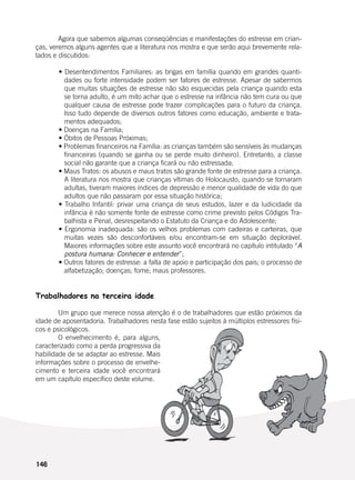 146
	 Agora que sabemos algumas conseqüências e manifestações do estresse em crian-
ças, veremos alguns agentes que a literatura nos mostra e que serão aqui brevemente rela-
tados e discutidos:
	
	 • Desentendimentos Familiares: as brigas em família quando em grandes quanti-
dades ou forte intensidade podem ser fatores de estresse. Apesar de sabermos
que muitas situações de estresse não são esquecidas pela criança quando esta
se torna adulto, é um mito achar que o estresse na infância não tem cura ou que
qualquer causa de estresse pode trazer complicações para o futuro da criança.
Isso tudo depende de diversos outros fatores como educação, ambiente e trata-
mentos adequados;
	 • Doenças na Família;
	 • Óbitos de Pessoas Próximas;
	 • Problemas financeiros na Família: as crianças também são sensíveis às mudanças
financeiras (quando se ganha ou se perde muito dinheiro). Entretanto, a classe
social não garante que a criança ficará ou não estressada;
	 • Maus Tratos: os abusos e maus tratos são grande fonte de estresse para a criança.
A literatura nos mostra que crianças vítimas do Holocausto, quando se tornaram
adultas, tiveram maiores índices de depressão e menor qualidade de vida do que
adultos que não passaram por essa situação histórica;
	 • Trabalho Infantil: privar uma criança de seus estudos, lazer e da ludicidade da
infância é não somente fonte de estresse como crime previsto pelos Códigos Tra-
balhista e Penal, desrespeitando o Estatuto da Criança e do Adolescente;
	 • Ergonomia inadequada: são os velhos problemas com cadeiras e carteiras, que
muitas vezes são desconfortáveis e/ou encontram-se em situação deplorável.
Maiores informações sobre este assunto você encontrará no capítulo intitulado “A
postura humana: Conhecer e entender”;
	 • Outros fatores de estresse: a falta de apoio e participação dos pais; o processo de
alfabetização; doenças; fome; maus professores.
Trabalhadores na terceira idade
	 Um grupo que merece nossa atenção é o de trabalhadores que estão próximos da
idade de aposentadoria. Trabalhadores nesta fase estão sujeitos à múltiplos estressores físi-
cos e psicológicos.
	 O envelhecimento é, para alguns,
caracterizado como a perda progressiva da
habilidade de se adaptar ao estresse. Mais
informações sobre o processo de envelhe-
cimento e terceira idade você encontrará
em um capítulo específico deste volume.
 