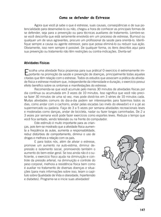 147
Como se defender do Estresse
	
	 Agora que você já sabe o que é estresse, suas causas, conseqüências e de sua po-
tencialidade para desenvolve-lo ou não, chegou a hora de conhecer as principais formas de
se defender, seja para a prevenção ou para técnicas auxiliares de tratamento. Lembre-se:
se você desconfia que está seriamente envolvido em um processo de estresse, Burnout ou
qualquer um de seus agravantes, procure um profissional da saúde para orientá-lo. Identi-
fique sempre a causa ou agente estressor, para que possa eliminá-lo ou reduzir sua ação.
Obviamente, isso nem sempre é possível. De qualquer forma, os itens descritos aqui para
sua prevenção ou tratamento não têm restrições ou contra-indicações. Divirta-se!
Atividades Físicas
Escolha uma atividade física prazerosa para sua prática! O exercício é extremamente im-
portante na promoção da saúde e prevenção de doenças, principalmente todas aquelas
citadas que têm relação com o estresse. Todos os estudos que associam a prática da ativida-
de física e estresse mostram que, independente da intensidade e duração, o exercício possui
efeito benéfico sobre os sintomas e manifestações do estresse.
	 Recomenda-se que você acumule pelo menos 30 minutos de atividades físicas por
dia contínua ou acumulada em 3 vezes de 10 minutos. Isso significa que você não preci-
sa fazer 30 minutos de uma só vez, mas pode dividi-los em 3 séries de 10 minutos cada.
Muitas atividades comuns do dia-a-dia podem ser interessantes para fazermos todos os
dias, como andar com o cachorro, andar pelas escadas (ao invés do elevador) e ir a pé ao
supermercado ou padaria. Faça de 3 a 5 vezes por semana atividades recreacionais leves
e moderadas como danças, andar de bicicleta, nadar ou fazer longas caminhadas. De 2 a
3 vezes por semana você pode fazer exercícios como esportes leves. Reduza o tempo que
você fica sentado, vendo televisão ou na frente do computador.
	 Este estímulo é muito importante para as crian-
ças, pois tem-se mostrado que a atividade física aumen-
ta a freqüência às aulas, aumenta a responsabilidade,
reduz distúrbios de comportamento, diminui o uso de
drogas e melhora a relação com os pais.
	 E para todos nós, além de aliviar o estresse,
promove um aumento na auto-estima, diminui de-
pressão e isolamento social, promovendo também o
aumento do bem-estar geral. Se isso ainda não é o su-
ficiente, o exercício físico ajuda na diminuição e con-
trole da pressão arterial, na diminuição e controle do
peso corporal, melhora a resistência física bem como
é auxiliar no tratamento de diversas doenças e situa-
ções (para mais informações sobre isso, leiam o capí-
tulo sobre Qualidade de Vida e obesidade, hipertensão
e diabetes). Programe-se e inicie suas atividades!
 