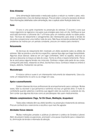 148
Dieta Alimentar
	 Uma alimentação balanceada e reeducada ajuda-o a reduzir ou manter o peso, redu-
zindo ou prevenindo o risco de diversas doenças. Procure evitar o consumo excessivo de álcool.
Para informações detalhadas sobre alimentação, leia o capítulo sobre Nutrição deste livro.
Sono
	 O sono é uma parte importante na prevenção do estresse. É durante o sono que
nosso organismo se regenera e recupera suas energias para mais um dia. Certifique-se que
você está dormindo o suficiente (de 7 a 8 horas para um indivíduo adulto na idade produ-
tiva). Técnicas de relaxamento e alongamentos são interessantes para aliviar a tensão do
dia-a-dia e proporcionar uma melhor noite de sono. Não fique remoendo problemas! Se tiver
problemas de insônia por um período constante, procure um médico para orientá-lo.
Relaxamento
	 As técnicas de relaxamento têm mostrado um efeito excelente sobre os efeitos do
estresse. Não se prenda a uma técnica específica, apenas faça algo que traga tranqüilidade.
Algumas dicas básicas: deite-se em um lugar confortável, retire os sapatos, descruze as
pernas e descanse os braços ao lado do corpo. Feche os olhos e respire lentamente. Perce-
ba se você possui alguma tensão nos músculos. Contraia e relaxe cada parte de seu corpo,
começando pela testa, relaxando os olhos, bochechas e boca. Contraia e relaxe os ombros e
braços, abdome, finalizando nas pernas.
Musicoterapia
	 A música calma e suave é um interessante instrumento de relaxamento. Use-a du-
rante um relaxamento no carro ou ao chegar em casa.
Apoio e aconselhamento
	 Existem diversas técnicas profissionais de acompanhamento para o estresse. Muitas
vezes, falar ou escrever o que pensamos e sentimos nos traz um grande alívio. É muito re-
confortante quando sabemos e sentimos que alguém está nos ouvindo e cuidando de nós.
Sem contar que algumas técnicas como as psicoterapias não usam medicamentos.
Métodos complementares (Yoga, Tai Chi Chuan, Meditação, Acupuntura)
	 Todos estes métodos têm seu efeito benéfico na prevenção e tratamento do estresse.
Procure conhecê-los e vivenciá-los e escolha o que mais lhe agradar.
Atividades físicas laborais
	 Muitas instituições privadas e públicas já aderiram à prática da Ginástica Laboral.
Além de prevenir lesões ocupacionais, promovem uma pausa importante para o relaxamen-
to, diminuição da tensão e retomada da atenção.
 