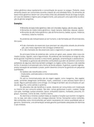 15
índice glicêmico eleva rapidamente a concentração de açúcar no sangue. Portanto, esses
alimentos devem ser consumidos durante e depois de uma atividade física. Os alimentos de
baixo índice glicêmico devem ser consumidos antes das atividades físicas de longa duração,
em caso de diabetes e regime para emagrecimento, pois possuem uma ação lenta na eleva-
ção da glicose sangüínea.
Exemplos:
	 • Alimentos de baixo índice glicêmico: leite com chocolate, lingüiça, pão de aveia, iogurte.
	 • Alimentos de médio índice glicêmico: maçã, banana, beterraba, abacaxi, pipoca.
	 • Alimentos de alto índice glicêmico: pão de forma branco, batata, açúcar, melancia,
mandioca, bolacha maisena.
	
	 As proteínas são indispensáveis ao ser humano, e são formadas por 20 aminoácidos,
dos quais:
	
	 • 9 são chamados de essenciais (que precisam ser adquiridos através da alimenta-
ção, pois nosso organismo não consegue sintetizá-los).
	 • 11 são chamados de não-essenciais (pois o organismo é capaz de sintetizá-los).
	 As principais fontes de proteínas são: carnes em geral, aves, peixes, leite e seus de-
rivados (queijo, iogurte), ovos e leguminosas. As proteínas são necessárias ao longo da vida,
tendo grande importância durante o crescimento, gestação, amamentação e adolescência.
	 Os lipídeos ou gorduras são alimentos combustíveis que além de servirem como trans-
portadores de algumas vitaminas também protegem os órgãos contra choques e são isolantes
do frio. O excesso é armazenado sob a forma de tecido adiposo. A gordura, quando ingerida,
produz sensação de saciedade e prazer, porém devemos consumir as gorduras em pequenas
quantidades.
	 Os lipídeos são classificados como:
	 - Insaturados: polinsaturados e monoinsaturados.
	 - Saturados.
	 Os poli ou monoinsaturados são de origem vegetal, como margarina, óleo vegetal,
azeite, sementes oleaginosas (amêndoas, nozes, castanhas), e sem excesso fazem bem à
saúde. Alguns polinsaturados como ômega -3 e ômega-6 também são encontrados em pei-
xes de água fria, como salmão e sardinha.
	 Os saturados não são benéficos à saúde, devendo ser consumidos com moderação
ou mesmo ter seu consumo evitado. São eles: carnes gordurosas (cupim, costela), frango
com pele, manteiga, queijos amarelos, bacon, embutidos (salame, mortadela, presunto, lin-
güiça), maionese, creme de leite, chantili e banha.
	 As vitaminas e minerais auxiliam todas as reações e funções que ocorrem no organis-
mo, ou seja, sem elas o corpo não consegue absorver, formar, transportar outros nutrientes.
São conhecidas como micronutrientes por serem necessários em menor quantidade pelo or-
ganismo. Geralmente, uma alimentação variada garante quantidades adequadas de vitaminas
e sais minerais.
	
 
