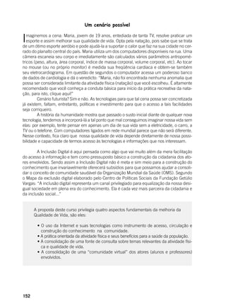 152
Um cenário possível
Imaginemos a cena: Maria, jovem de 19 anos, entediada de tanta TV, resolve praticar um
esporte e assim melhorar sua qualidade de vida. Opta pela natação, pois sabe que se trata
de um ótimo esporte aeróbio e pode ajudá-la a suportar o calor que faz na sua cidade no cer-
rado do planalto central do país. Maria utiliza um dos computadores disponíveis na rua. Uma
câmera escaneia seu corpo e imediatamente são calculados vários parâmetros antropomé-
tricos (peso, altura, área corporal, índice de massa corporal, volume corporal, etc). Ao tocar
no mouse (ou no próprio monitor) é medida sua freqüência cardíaca e obtem-se também
seu eletrocardiograma. Em questão de segundos o computador acessa um poderoso banco
de dados de cardiologia e dá o veredicto: “Maria, não foi encontrada nenhuma anomalia que
possa ser considerada limitante da atividade física (natação) que você escolheu. É altamente
recomendado que você conheça a conduta básica para início da prática recreativa da nata-
ção, para isto, clique aqui!”
	 Cenário futurista? Sim e não. As tecnologias para que tal cena possa ser concretizada
já existem, faltam, entretanto, políticas e investimento para que o acesso a tais facilidades
seja corriqueiro.
	 A história da humanidade mostra que passado o susto inicial diante de qualquer nova
tecnologia, tendemos a incorporá-lá a tal ponto que mal conseguimos imaginar nossa vida sem
elas: por exemplo, tente pensar em apenas um dia de sua vida sem a eletricidade, o carro, a
TV ou o telefone. Com computadores ligados em rede mundial parece que não será diferente.
Nesse contexto, fica claro que nossa qualidade de vida depende diretamente de nossa possi-
bilidade e capacidade de termos acesso às tecnologias e informações que nos interessam.
	 A Inclusão Digital é aqui pensada como algo que vai muito além da mera facilitação
do acesso à informação e tem como pressuposto básico a construção da cidadania dos ato-
res envolvidos. Sendo assim a Inclusão Digital não é meta e sim meio para a construção do
conhecimento que invariavelmente oferecerá subsídios para que possamos ajudar a consoli-
dar o conceito de comunidade saudável da Organização Mundial da Saúde (OMS). Segundo
o Mapa da exclusão digital elaborado pelo Centro de Políticas Sociais da Fundação Getúlio
Vargas: “A inclusão digital representa um canal privilegiado para equalização da nossa desi-
gual sociedade em plena era do conhecimento. Ela é cada vez mais parceira da cidadania e
da inclusão social...”
A proposta deste curso privilegia quatro aspectos fundamentais da melhoria da
Qualidade de Vida, são eles:
	 • O uso da Internet e suas tecnologias como instrumento de acesso, circulação e
construção do conhecimento na comunidade.
	 • A prática orientada da atividade física e seus benefícios para a saúde da população.
	 • A consolidação de uma fonte de consulta sobre temas relevantes da atividade físi-
ca e qualidade de vida.
	 • A consolidação de uma “comunidade virtual” dos atores (alunos e professores)
envolvidos.
	
 