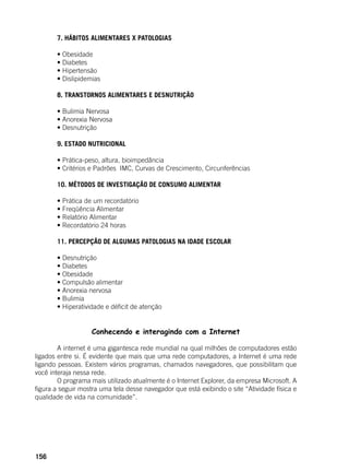 156
	 7. HÁBITOS ALIMENTARES X PATOLOGIAS
	
	 • Obesidade
	 • Diabetes
	 • Hipertensão
	 • Dislipidemias
	 8. TRANSTORNOS ALIMENTARES E DESNUTRIÇÃO
	
	 • Bulimia Nervosa
	 • Anorexia Nervosa
	 • Desnutrição
	 9. ESTADO NUTRICIONAL
	
	 • Prática-peso, altura, bioimpedância
	 • Critérios e Padrões  IMC, Curvas de Crescimento, Circunferências
	 10. MÉTODOS DE INVESTIGAÇÃO DE CONSUMO ALIMENTAR
	
	 • Prática de um recordatório
	 • Freqüência Alimentar
	 • Relatório Alimentar
	 • Recordatório 24 horas
	 11. PERCEPÇÃO DE ALGUMAS PATOLOGIAS NA IDADE ESCOLAR
	
	 • Desnutrição
	 • Diabetes
	 • Obesidade
	 • Compulsão alimentar
	 • Anorexia nervosa	
	 • Bulimia
	 • Hiperatividade e déficit de atenção
Conhecendo e interagindo com a Internet
	
	 A internet é uma gigantesca rede mundial na qual milhões de computadores estão
ligados entre si. É evidente que mais que uma rede computadores, a Internet é uma rede
ligando pessoas. Existem vários programas, chamados navegadores, que possibilitam que
você interaja nessa rede.
	 O programa mais utilizado atualmente é o Internet Explorer, da empresa Microsoft. A
figura a seguir mostra uma tela desse navegador que está exibindo o site “Atividade física e
qualidade de vida na comunidade”.
	
 